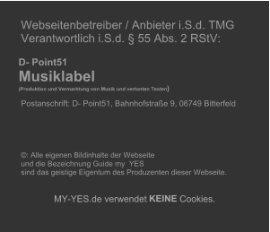 Webseitenbetreiber / Anbieter i.S.d. TMG   Verantwortlich i.S.d. � 55 Abs. 2 RStV:             D- Point51     Musiklabel        (Produktion und Vermarktung von Musik und vertonten Texten )     Postanschrift: D- Point51, Bahnhofstra�e 9, 06749 Bitterfeld                             �: Alle eigenen Bildinhalte der Webseite    und die Bezeichnung Guide my  YES    sind das geistige Eigentum des Produzenten dieser Webseite.          MY - YES.de verwendet  KEINE  Cookies.