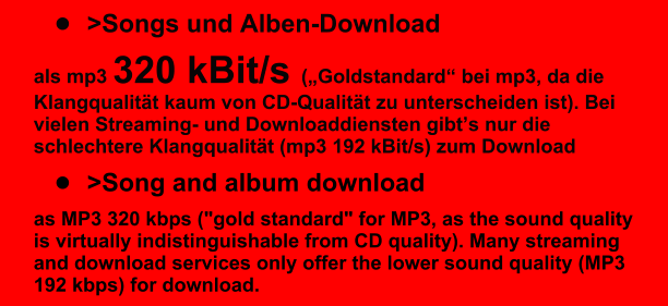 �	>Songs und Alben-Download  als mp3 320 kBit/s (�Goldstandard� bei mp3, da die Klangqualit�t kaum von CD-Qualit�t zu unterscheiden ist). Bei vielen Streaming- und Downloaddiensten gibt�s nur die schlechtere Klangqualit�t (mp3 192 kBit/s) zum Download �	>Song and album download as MP3 320 kbps ("gold standard" for MP3, as the sound quality is virtually indistinguishable from CD quality). Many streaming and download services only offer the lower sound quality (MP3 192 kbps) for download.